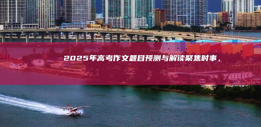 2025年高考作文题目预测与解读：聚焦时事，紧随时代步伐